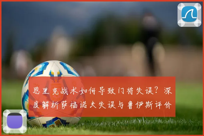 恩里克战术如何导致门将失误?深度解析萨福诺夫失误与鲁伊斯评价背后原因