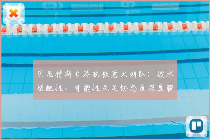 贝尼特斯自荐执教意大利队:战术适配性、可能性及足协态度深度解析