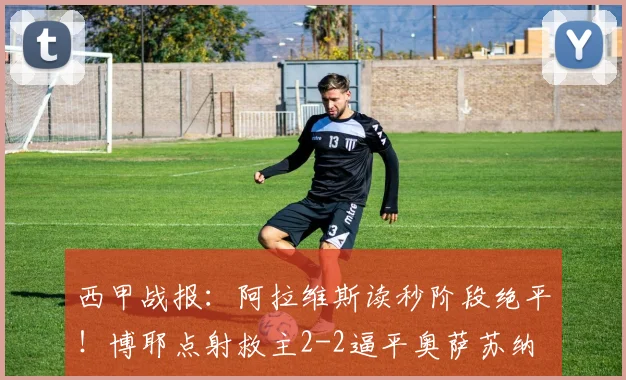 西甲战报：阿拉维斯读秒阶段绝平！博耶点射救主2-2逼平奥萨苏纳