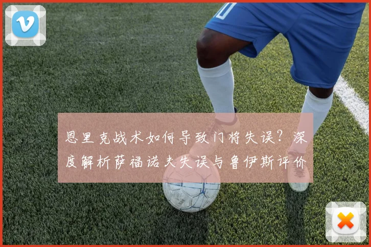 恩里克战术如何导致门将失误？深度解析萨福诺夫失误与鲁伊斯评价背后原因
